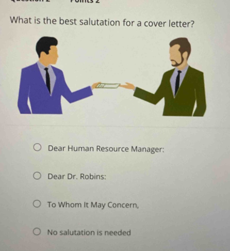 what is the best salutation for a cover letter?\n○ dear human resource manager:\n○ dear dr. robins:\n○ to whom it may concern,\n○ no salutation is needed