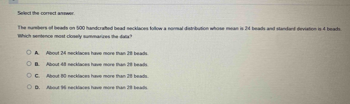 select the correct answer.\nthe numbers of beads on 500 handcrafted bead necklaces follow a normal distribution whose mean is 24 beads and standard deviation is 4 beads. which sentence most closely summarizes the data?\na. about 24 necklaces have more than 28 beads.\nb. about 48 necklaces have more than 28 beads.\nc. about 80 necklaces have more than 28 beads.\nd. about 96 necklaces have more than 28 beads.