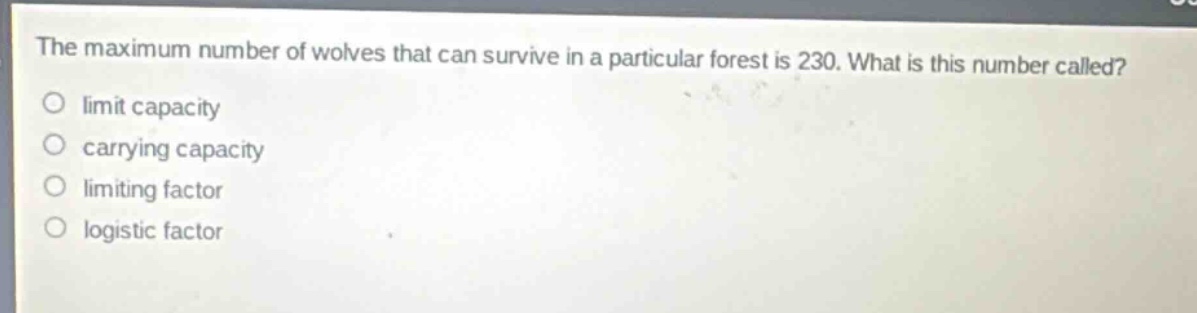 the maximum number of wolves that can survive in a particular forest is 230. what is this number called?\no limit capacity\no carrying capacity\no limiting factor\no logistic factor