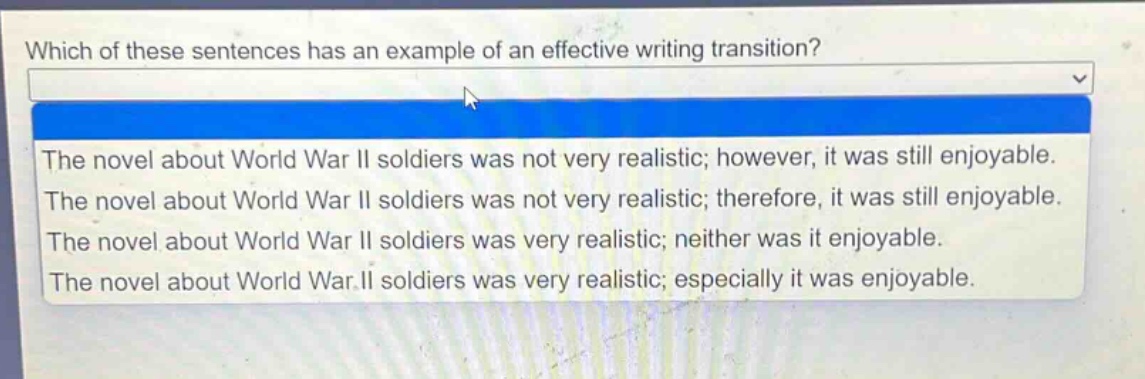 which of these sentences has an example of an effective writing transition?\nthe novel about world war ii soldiers was not very realistic; however, it was still enjoyable.\nthe novel about world war ii soldiers was not very realistic; therefore, it was still enjoyable.\nthe novel about world war ii soldiers was very realistic; neither was it enjoyable.\nthe novel about world war ii soldiers was very realistic; especially it was enjoyable.