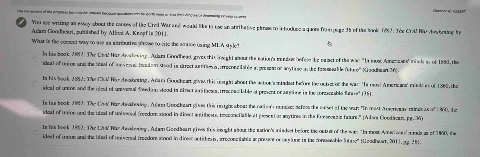 you are writing an essay about the causes of the civil war and would like to use an attributive phrase to introduce a quote from page 36 of the book 1861: the civil war awakening by adam goodheart, published by alfred a. knopf in 2011. what is the correct way to use an attributive phrase to cite the source using mla style? in his book 1861: the civil war awakening, adam goodheart gives this insight about the nations mindset before the outset of the war: \in most americans minds as of 1860, the ideal of union and the ideal of universal freedom stood in direct antithesis, irreconcilable at present or anytime in the foreseeable future\ (goodheart 36). in his book 1861: the civil war awakening, adam goodheart gives this insight about the nations mindset before the outset of the war: \in most americans minds as of 1860, the ideal of union and the ideal of universal freedom stood in direct antithesis, irreconcilable at present or anytime in the foreseeable future\ (36). in his book 1861: the civil war awakening, adam goodheart gives this insight about the nations mindset before the outset of the war: \in most americans minds as of 1860, the ideal of union and the ideal of universal freedom stood in direct antithesis, irreconcilable at present or anytime in the foreseeable future.\ (adam goodheart, pg. 36) in his book 1861: the civil war awakening, adam goodheart gives this insight about the nations mindset before the outset of the war: \in most americans minds as of 1860, the ideal of union and the ideal of universal freedom stood in direct antithesis, irreconcilable at present or anytime in the foreseeable future\ (goodheart, 2011, pg. 36).