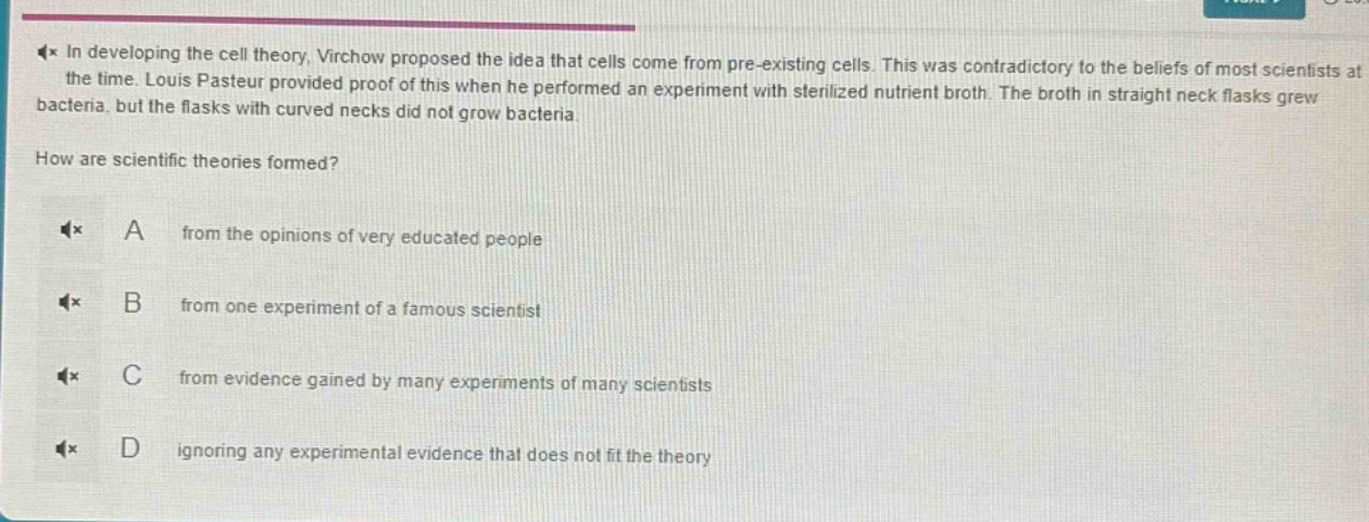 in developing the cell theory, virchow proposed the idea that cells come from pre - existing cells. this was contradictory to the beliefs of most scientists at the time. louis pasteur provided proof of this when he performed an experiment with sterilized nutrient broth. the broth in straight neck flasks grew bacteria, but the flasks with curved necks did not grow bacteria.\nhow are scientific theories formed?\na from the opinions of very educated people\nb from one experiment of a famous scientist\nc from evidence gained by many experiments of many scientists\nd ignoring any experimental evidence that does not fit the theory