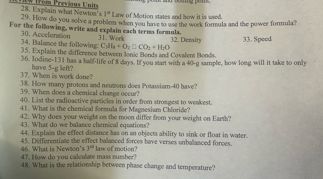review from previous units\n28. explain what newton’s 1st law of motion states and how it is used.\n29. how do you solve a problem when you have to use the work formula and the power formula?\nfor the following, write and explain each terms formula.\n30. acceleration 31. work 32. density 33. speed\n34. balance the following: c₃h₈ + o₂ □ co₂ + h₂o\n35. explain the difference between ionic bonds and covalent bonds.\n36. iodine - 131 has a half - life of 8 days. if you start with a 40 - g sample, how long will it take to only have 5 - g left?\n37. when is work done?\n38. how many protons and neutrons does potassium - 40 have?\n39. when does a chemical change occur?\n40. list the radioactive particles in order from strongest to weakest.\n41. what is the chemical formula for magnesium chloride?\n42. why does your weight on the moon differ from your weight on earth?\n43. what do we balance chemical equations?\n44. explain the effect distance has on an objects ability to sink or float in water.\n45. differentiate the effect balanced forces have verses unbalanced forces.\n46. what is newton’s 3rd law of motion?\n47. how do you calculate mass number?\n48. what is the relationship between phase change and temperature?