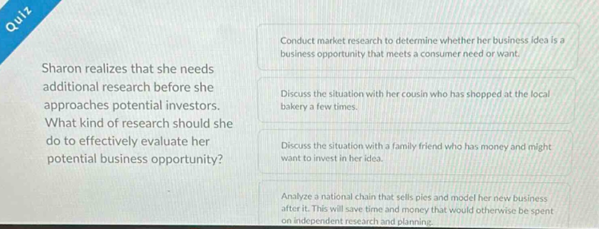quiz\nsharon realizes that she needs additional research before she approaches potential investors. what kind of research should she do to effectively evaluate her potential business opportunity?\nconduct market research to determine whether her business idea is a business opportunity that meets a consumer need or want.\ndiscuss the situation with her cousin who has shopped at the local bakery a few times.\ndiscuss the situation with a family friend who has money and might want to invest in her idea.\nanalyze a national chain that sells pies and model her new business after it. this will save time and money that would otherwise be spent on independent research and planning.
