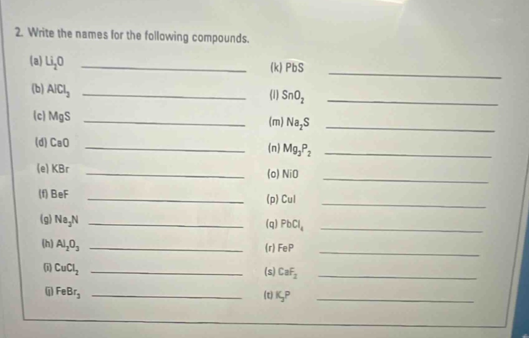 2. write the names for the following compounds.\n(a) li₂o ____________ (k) pbs ____________\n(b) alcl₃ ____________ (l) sno₂ ____________\n(c) mgs ____________ (m) na₂s ____________\n(d) cao ____________ (n) mg₃p₂ ____________\n(e) kbr ____________ (o) nio ____________\n(f) bef ____________ (p) cui ____________\n(g) na₃n ____________ (q) pbcl₄ ____________\n(h) al₂o₃ ____________ (r) fep ____________\n(i) cucl₂ ____________ (s) caf₂ ____________\n(j) febr₃ ____________ (t) k₃p ____________