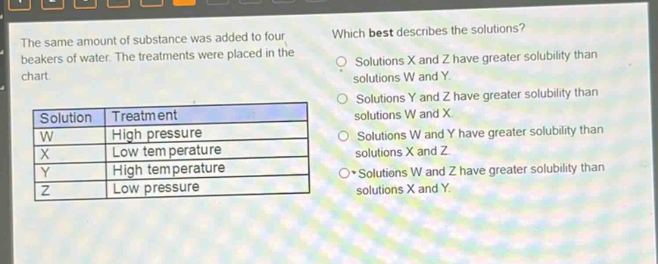 the same amount of substance was added to four beakers of water. the treatments were placed in the chart.\n\n| solution | treatment |\n| ---- | ---- |\n| w | high pressure |\n| x | low temperature |\n| y | high temperature |\n| z | low pressure |\n\nwhich best describes the solutions?\n- solutions x and z have greater solubility than solutions w and y.\n- solutions y and z have greater solubility than solutions w and x.\n- solutions w and y have greater solubility than solutions x and z.\n- solutions w and z have greater solubility than solutions x and y.