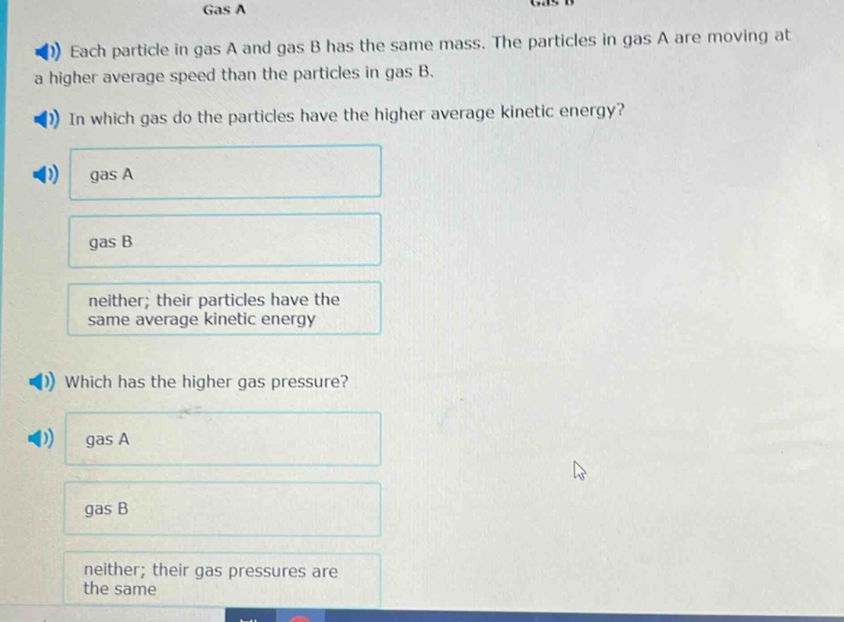 each particle in gas a and gas b has the same mass. the particles in gas a are moving at a higher average speed than the particles in gas b.\nin which gas do the particles have the higher average kinetic energy?\ngas a\ngas b\nneither; their particles have the same average kinetic energy\nwhich has the higher gas pressure?\ngas a\ngas b\nneither; their gas pressures are the same