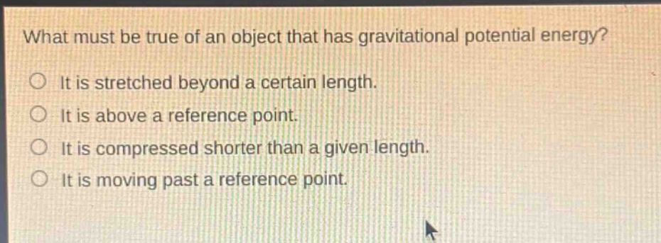 what must be true of an object that has gravitational potential energy?\nit is stretched beyond a certain length.\nit is above a reference point.\nit is compressed shorter than a given length.\nit is moving past a reference point.