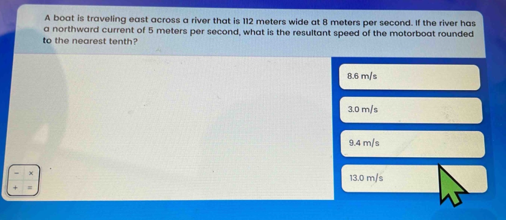 a boat is traveling east across a river that is 112 meters wide at 8 meters per second. if the river has a northward current of 5 meters per second, what is the resultant speed of the motorboat rounded to the nearest tenth? 8.6 m/s 3.0 m/s 9.4 m/s 13.0 m/s