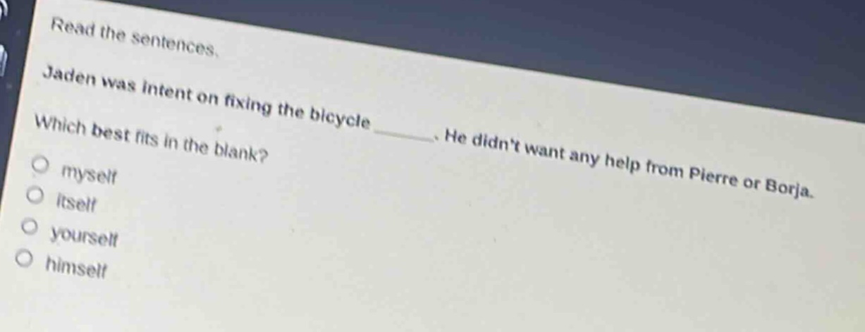 read the sentences. jaden was intent on fixing the bicycle ____. he didnt want any help from pierre or borja. which best fits in the blank? myself itself yourself himself