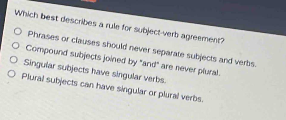 which best describes a rule for subject - verb agreement?\nphrases or clauses should never separate subjects and verbs.\ncompound subjects joined by \and\ are never plural.\nsingular subjects have singular verbs.\nplural subjects can have singular or plural verbs.