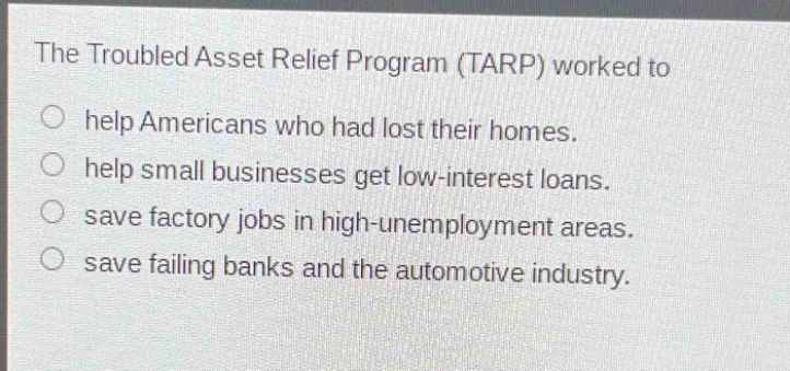 the troubled asset relief program (tarp) worked to\n○ help americans who had lost their homes.\n○ help small businesses get low - interest loans.\n○ save factory jobs in high - unemployment areas.\n○ save failing banks and the automotive industry.