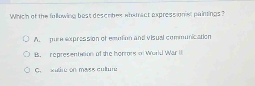 which of the following best describes abstract expressionist paintings?\n\na. pure expression of emotion and visual communication\n\nb. representation of the horrors of world war ii\n\nc. satire on mass culture