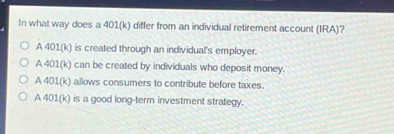 in what way does a 401(k) differ from an individual retirement account (ira)?\na 401(k) is created through an individuals employer.\na 401(k) can be created by individuals who deposit money.\na 401(k) allows consumers to contribute before taxes.\na 401(k) is a good long - term investment strategy.