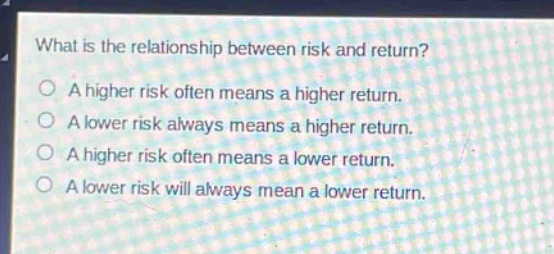 what is the relationship between risk and return?\na higher risk often means a higher return.\na lower risk always means a higher return.\na higher risk often means a lower return.\na lower risk will always mean a lower return.