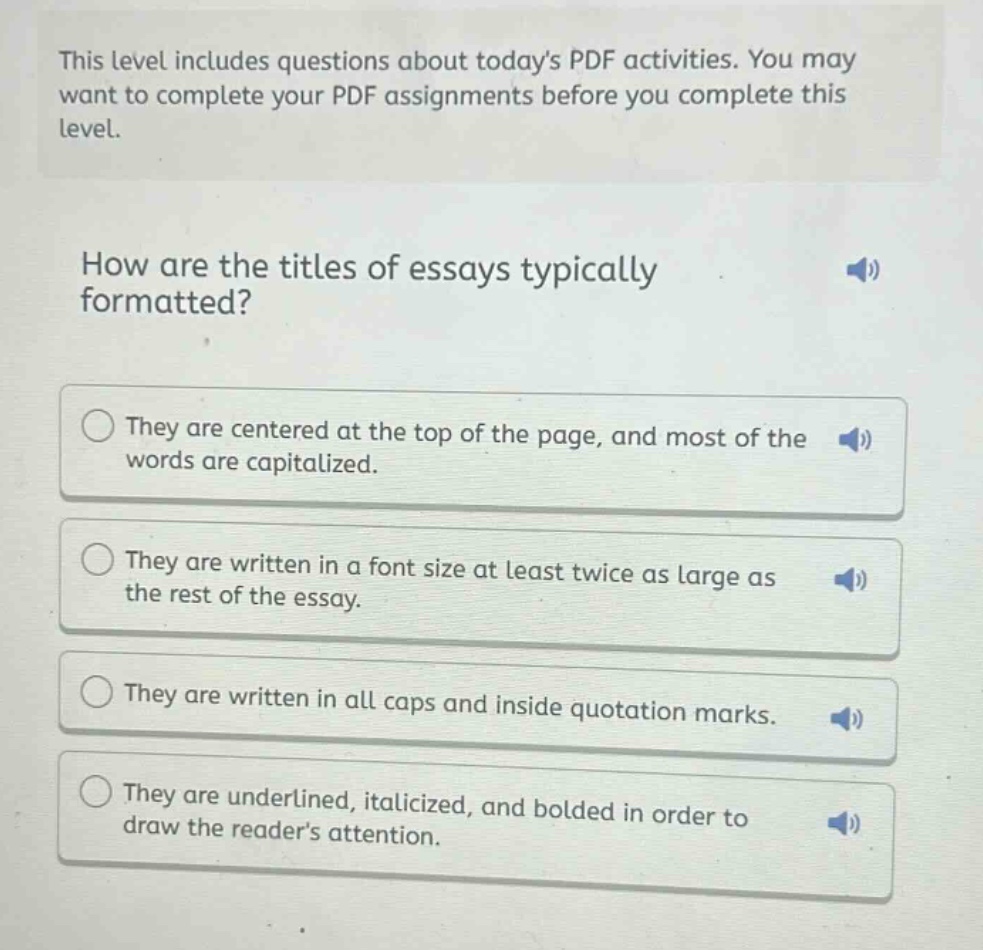 this level includes questions about todays pdf activities. you may want to complete your pdf assignments before you complete this level.\nhow are the titles of essays typically formatted?\nthey are centered at the top of the page, and most of the words are capitalized.\nthey are written in a font size at least twice as large as the rest of the essay.\nthey are written in all caps and inside quotation marks.\nthey are underlined, italicized, and bolded in order to draw the readers attention.