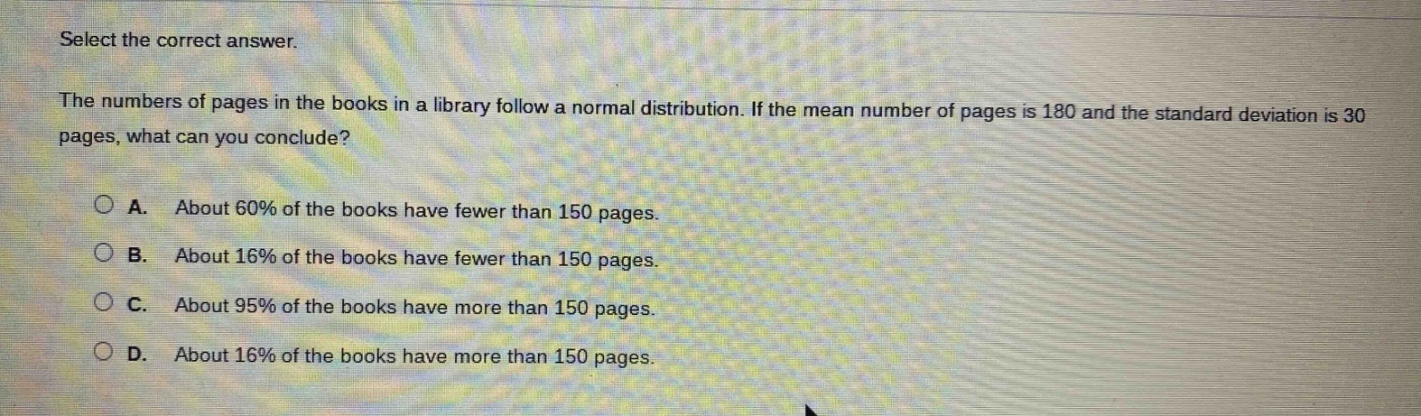 select the correct answer.\nthe numbers of pages in the books in a library follow a normal distribution. if the mean number of pages is 180 and the standard deviation is 30 pages, what can you conclude?\n\na. about 60% of the books have fewer than 150 pages.\nb. about 16% of the books have fewer than 150 pages.\nc. about 95% of the books have more than 150 pages.\nd. about 16% of the books have more than 150 pages.