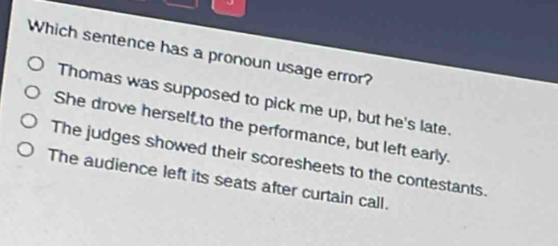 which sentence has a pronoun usage error?\nthomas was supposed to pick me up, but hes late.\nshe drove herself to the performance, but left early.\nthe judges showed their scoresheets to the contestants.\nthe audience left its seats after curtain call.