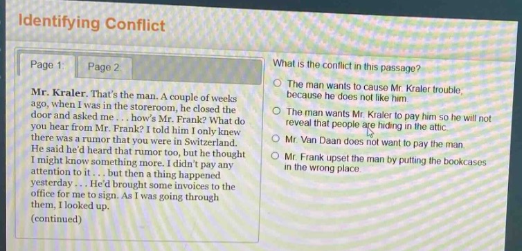 identifying conflict\npage 1 page 2\nmr. kraler. thats the man. a couple of weeks ago, when i was in the storeroom. he closed the door and asked me... hows mr. frank? what do you hear from mr. frank? i told him i only knew there was a rumor that you were in switzerland. he said hed heard that rumor too, but he thought i might know something more. i didnt pay any attention to it... but then a thing happened yesterday... hed brought some invoices to the office for me to sign. as i was going through them, i looked up.\n(continued)\nwhat is the conflict in this passage?\nthe man wants to cause mr. kraler trouble, because he does not like him.\nthe man wants mr. kraler to pay him so he will not reveal that people are hiding in the attic.\nmr. van daan does not want to pay the man.\nmr. frank upset the man by putting the bookcases in the wrong place.
