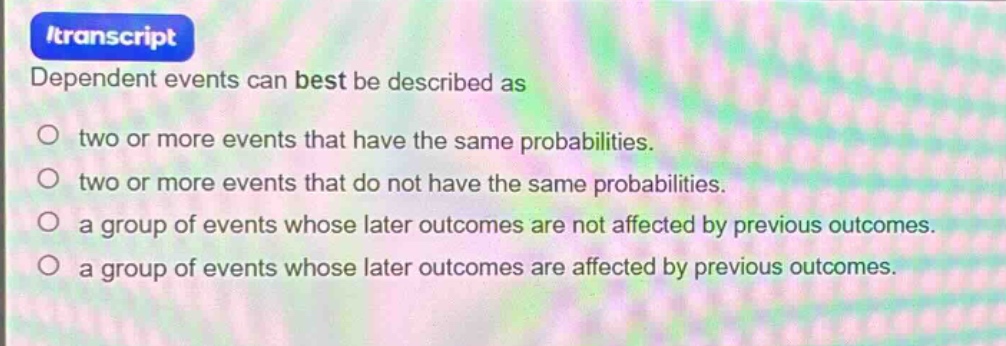 dependent events can best be described as\no two or more events that have the same probabilities.\no two or more events that do not have the same probabilities.\no a group of events whose later outcomes are not affected by previous outcomes.\no a group of events whose later outcomes are affected by previous outcomes.