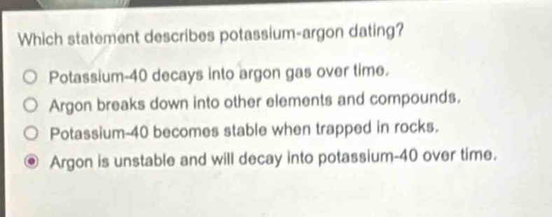 which statement describes potassium - argon dating?\npotassium - 40 decays into argon gas over time.\nargon breaks down into other elements and compounds.\npotassium - 40 becomes stable when trapped in rocks.\nargon is unstable and will decay into potassium - 40 over time.