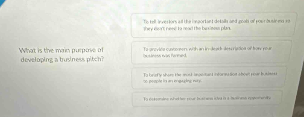 what is the main purpose of developing a business pitch?\nto tell investors all the important details and goals of your business so they dont need to read the business plan.\nto provide customers with an in - depth description of how your business was formed.\nto briefly share the most important information about your business to people in an engaging way.\nto determine whether your business idea is a business opportunity.