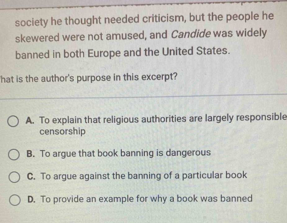 society he thought needed criticism, but the people he skewered were not amused, and candide was widely banned in both europe and the united states.\nwhat is the authors purpose in this excerpt?\na. to explain that religious authorities are largely responsible censorship\nb. to argue that book banning is dangerous\nc. to argue against the banning of a particular book\nd. to provide an example for why a book was banned