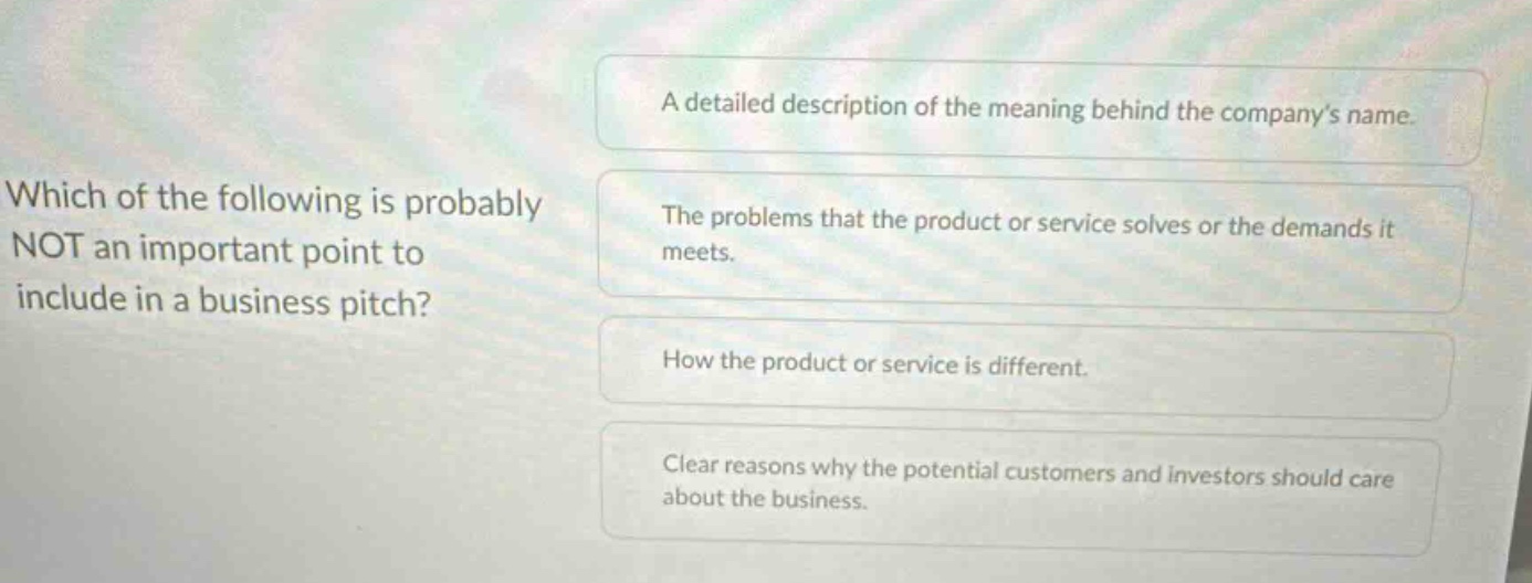 which of the following is probably not an important point to include in a business pitch?\na detailed description of the meaning behind the companys name.\nthe problems that the product or service solves or the demands it meets.\nhow the product or service is different.\nclear reasons why the potential customers and investors should care about the business.