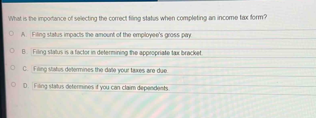 what is the importance of selecting the correct filing status when completing an income tax form?\na. filing status impacts the amount of the employees gross pay.\nb. filing status is a factor in determining the appropriate tax bracket.\nc. filing status determines the date your taxes are due.\nd. filing status determines if you can claim dependents.