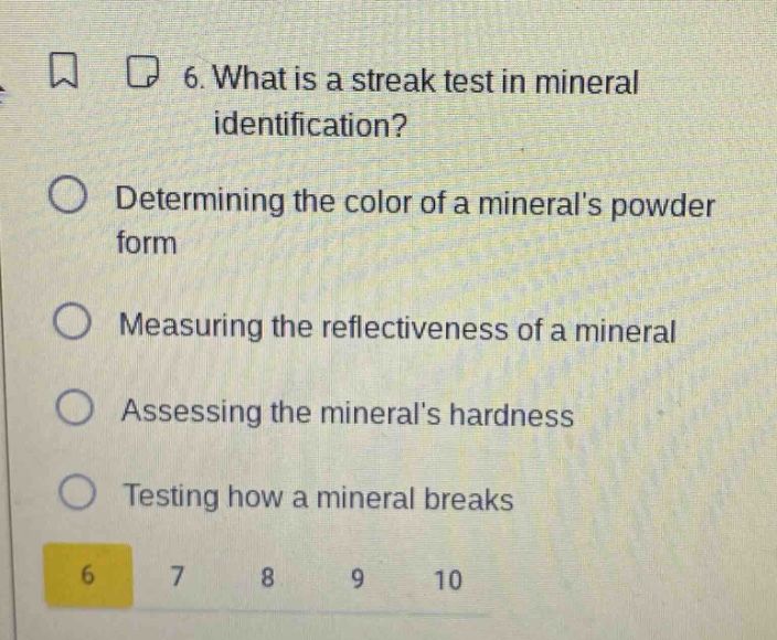 6. what is a streak test in mineral identification? determining the color of a minerals powder form measuring the reflectiveness of a mineral assessing the minerals hardness testing how a mineral breaks