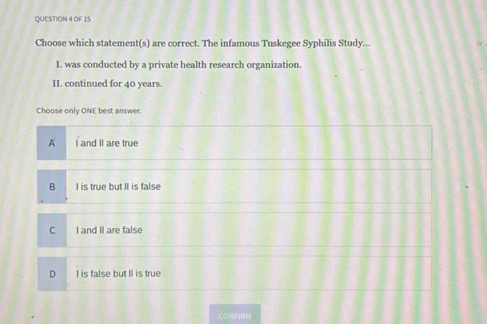 question 4 of 15\nchoose which statement(s) are correct. the infamous tuskegee syphilis study...\ni. was conducted by a private health research organization.\nii. continued for 40 years.\nchoose only one best answer.\na i and ii are true\nb i is true but ii is false\nc i and ii are false\nd i is false but ii is true