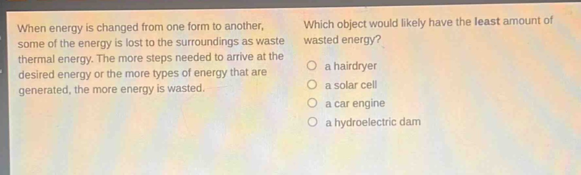 when energy is changed from one form to another, some of the energy is lost to the surroundings as waste thermal energy. the more steps needed to arrive at the desired energy or the more types of energy that are generated, the more energy is wasted. which object would likely have the least amount of wasted energy? a hairdryer a solar cell a car engine a hydroelectric dam