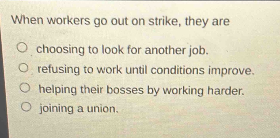 when workers go out on strike, they are\no choosing to look for another job.\no refusing to work until conditions improve.\no helping their bosses by working harder.\no joining a union.