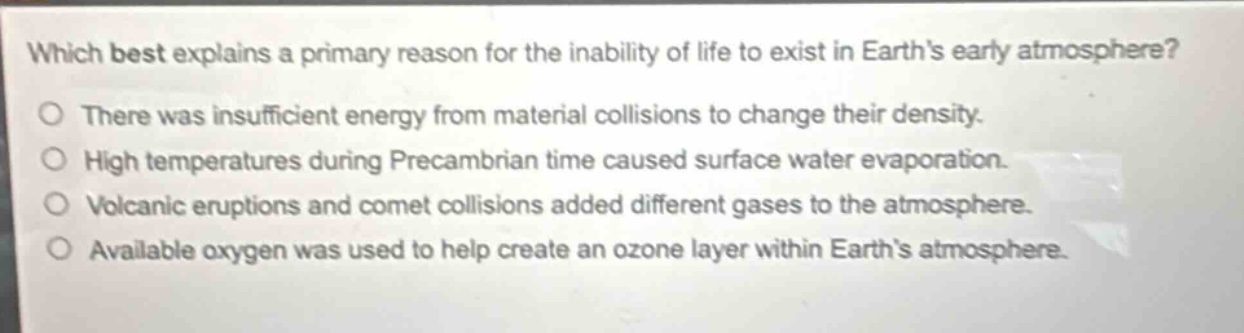 which best explains a primary reason for the inability of life to exist in earths early atmosphere?\no there was insufficient energy from material collisions to change their density.\no high temperatures during precambrian time caused surface water evaporation.\no volcanic eruptions and comet collisions added different gases to the atmosphere.\no available oxygen was used to help create an ozone layer within earths atmosphere.