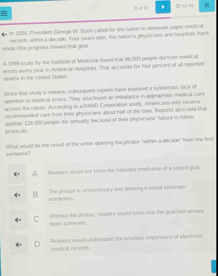 in 2004, president george w. bush called for the nation to eliminate paper medical records within a decade. four years later, the nations physicians and hospitals have made little progress toward that goal.\na 1999 study by the institute of medicine found that 98,000 people die from medical errors every year in american hospitals. that accounts for four percent of all reported deaths in the united states.\nsince that studys release, subsequent reports have exposed a systematic lack of attention to medical errors. they also found an imbalance in appropriate medical care across the nation. according to a rand corporation study, americans only receive recommended care from their physicians about half of the time. reports also note that another 126,000 people die annually because of their physicians failure to follow protocols.\nwhat would be the result of the writer deleting the phrase \within a decade\ from the first sentence?\na readers would not know the intended timeframe of a stated goal.\nb the phrase is unnecessary and deleting it would eliminate wordiness.\nc without the phrase, readers would know that the goal had already been achieved.\nd readers would understand the timeless importance of electronic medical records.