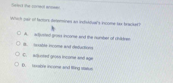 select the correct answer. which pair of factors determines an individuals income tax bracket? a. adjusted gross income and the number of children b. taxable income and deductions c. adjusted gross income and age d. taxable income and filing status
