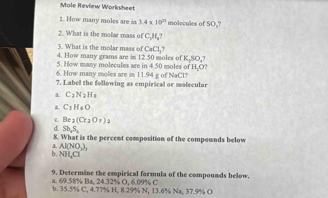 mole review worksheet\n1. how many moles are in 3.4 x 10²⁵ molecules of so₃?\n2. what is the molar mass of c₃h₈?\n3. what is the molar mass of cacl₂?\n4. how many grams are in 12.50 moles of k₂so₄?\n5. how many molecules are in 4.50 moles of h₂o?\n6. how many moles are in 11.94 g of nacl?\n7. label the following as empirical or molecular\na. c₂n₂h₈\na. c₃h₈o\nc. be₂(cr₂o₇)₂\nd. sb₄s₆\n8. what is the percent composition of the compounds below\na. al(no₃)₃\nb. nh₄cl\n9. determine the empirical formula of the compounds below.\na. 69.58% ba, 24.32% o, 6.09% c\nb. 35.5% c, 4.77% h, 8.29% n, 13.6% na, 37.9% o