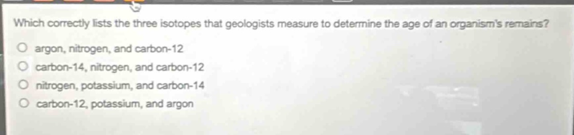 which correctly lists the three isotopes that geologists measure to determine the age of an organisms remains?\no argon, nitrogen, and carbon - 12\no carbon - 14, nitrogen, and carbon - 12\no nitrogen, potassium, and carbon - 14\no carbon - 12, potassium, and argon