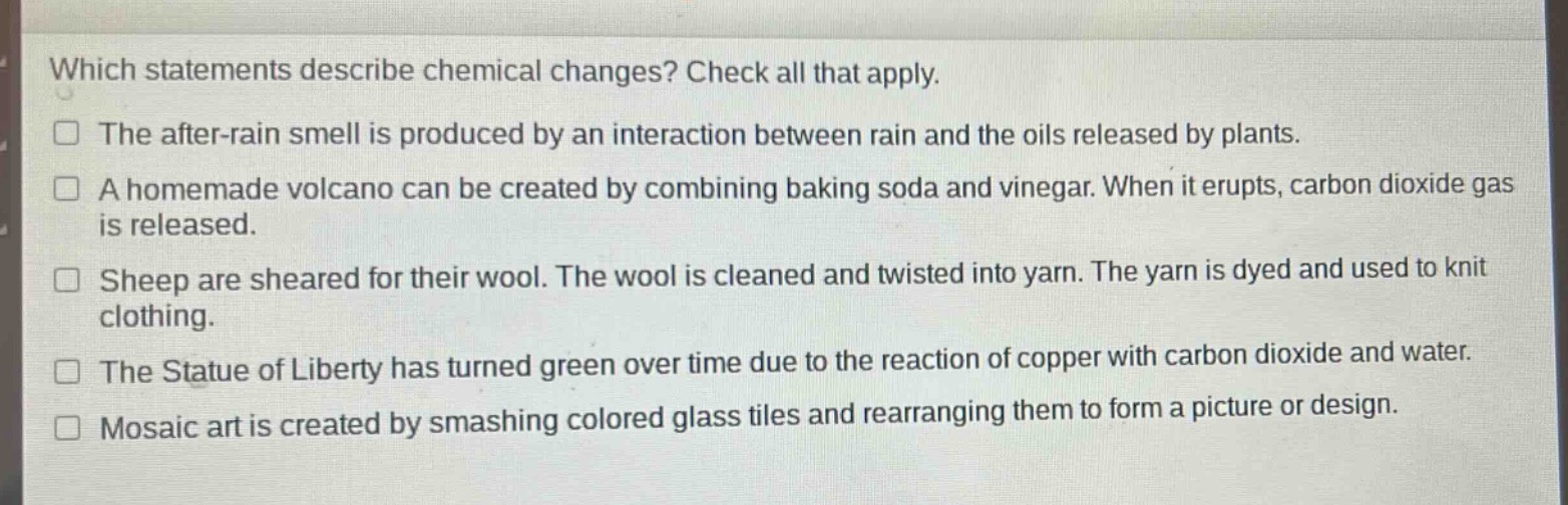 which statements describe chemical changes? check all that apply.\nthe after - rain smell is produced by an interaction between rain and the oils released by plants.\na homemade volcano can be created by combining baking soda and vinegar. when it erupts, carbon dioxide gas is released.\nsheep are sheared for their wool. the wool is cleaned and twisted into yarn. the yarn is dyed and used to knit clothing.\nthe statue of liberty has turned green over time due to the reaction of copper with carbon dioxide and water.\nmosaic art is created by smashing colored glass tiles and rearranging them to form a picture or design.