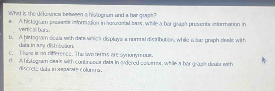 what is the difference between a histogram and a bar graph?\na. a histogram presents information in horizontal bars, while a bar graph presents information in vertical bars.\nb. a histogram deals with data which displays a normal distribution, while a bar graph deals with data in any distribution.\nc. there is no difference. the two terms are synonymous.\nd. a histogram deals with continuous data in ordered columns, while a bar graph deals with discrete data in separate columns.