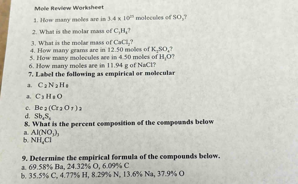mole review worksheet\n1. how many moles are in 3.4 x 10^25 molecules of so₃?\n2. what is the molar mass of c₃h₈?\n3. what is the molar mass of cacl₂?\n4. how many grams are in 12.50 moles of k₂so₄?\n5. how many molecules are in 4.50 moles of h₂o?\n6. how many moles are in 11.94 g of nacl?\n7. label the following as empirical or molecular\na. c₂n₂h₈\na. c₃h₈o\nc. be₂(cr₂o₇)₂\nd. sb₄s₆\n8. what is the percent composition of the compounds below\na. al(no₃)₃\nb. nh₄cl\n9. determine the empirical formula of the compounds below.\na. 69.58% ba, 24.32% o, 6.09% c\nb. 35.5% c, 4.77% h, 8.29% n, 13.6% na, 37.9% o