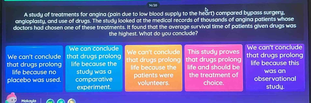 a study of treatments for angina (pain due to low blood supply to the heart) compared bypass surgery, angioplasty, and use of drugs. the study looked at the medical records of thousands of angina patients whose doctors had chosen one of these treatments. it found that the average survival time of patients given drugs was the highest. what do you conclude? we cant conclude that drugs prolong life because no placebo was used. we can conclude that drugs prolong life because the study was a comparative experiment. we cant conclude that drugs prolong life because the patients were volunteers. this study proves that drugs prolong life and should be the treatment of choice. we cant conclude that drugs prolong life because this was an observational study.