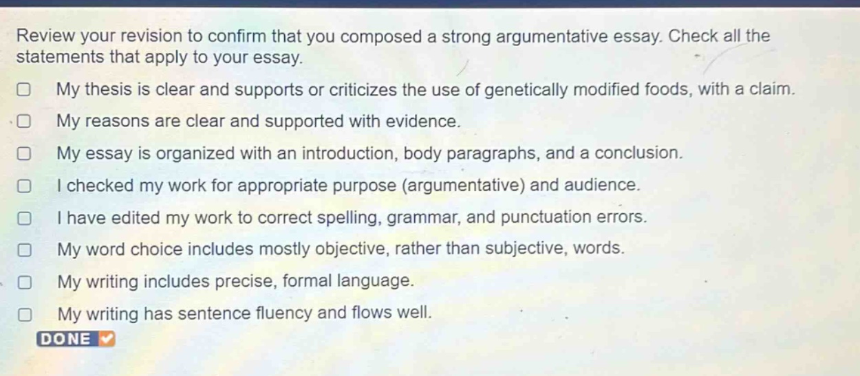 review your revision to confirm that you composed a strong argumentative essay. check all the statements that apply to your essay.\nmy thesis is clear and supports or criticizes the use of genetically modified foods, with a claim.\nmy reasons are clear and supported with evidence.\nmy essay is organized with an introduction, body paragraphs, and a conclusion.\ni checked my work for appropriate purpose (argumentative) and audience.\ni have edited my work to correct spelling, grammar, and punctuation errors.\nmy word choice includes mostly objective, rather than subjective, words.\nmy writing includes precise, formal language.\nmy writing has sentence fluency and flows well.\ndone