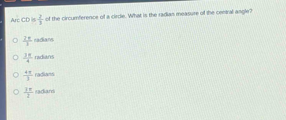 arc cd is $\frac{2}{3}$ of the circumference of a circle. what is the radian measure of the central angle?\n$\frac{2pi}{3}$ radians\n$\frac{3pi}{4}$ radians\n$\frac{4pi}{3}$ radians\n$\frac{3pi}{2}$ radians