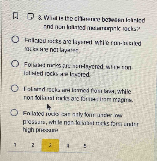 3. what is the difference between foliated and non foliated metamorphic rocks? foliated rocks are layered, while non - foliated rocks are not layered. foliated rocks are non - layered, while non - foliated rocks are layered. foliated rocks are formed from lava, while non - foliated rocks are formed from magma. foliated rocks can only form under low pressure, while non - foliated rocks form under high pressure.