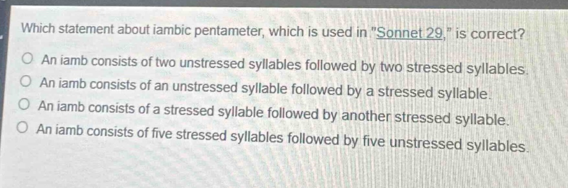 which statement about iambic pentameter, which is used in \sonnet 29,\ is correct?\no an iamb consists of two unstressed syllables followed by two stressed syllables.\no an iamb consists of an unstressed syllable followed by a stressed syllable.\no an iamb consists of a stressed syllable followed by another stressed syllable.\no an iamb consists of five stressed syllables followed by five unstressed syllables.
