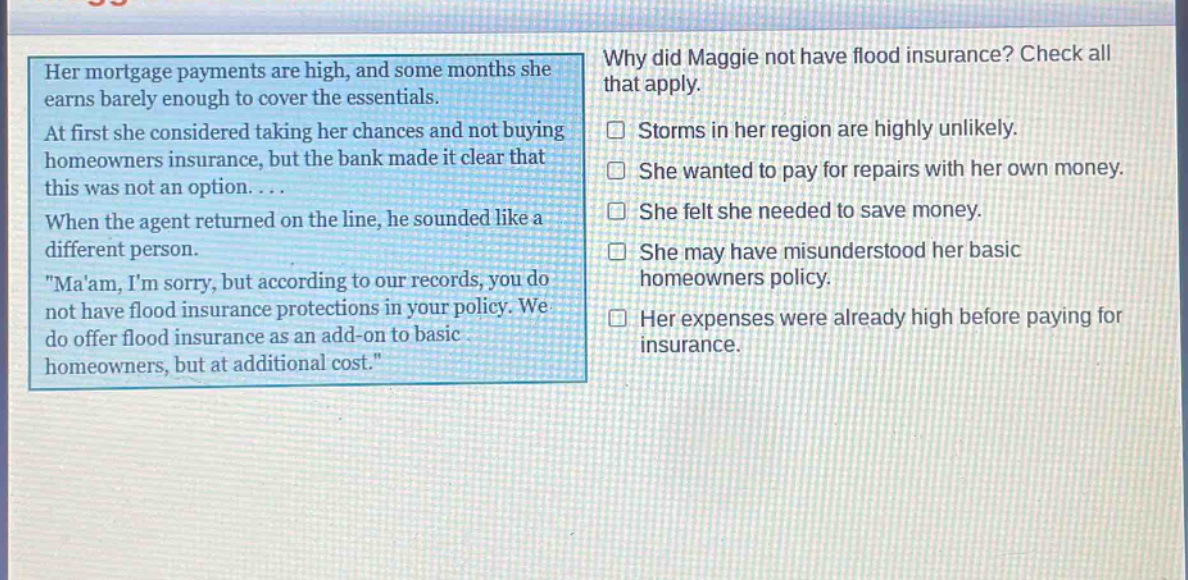 her mortgage payments are high, and some months she earns barely enough to cover the essentials. at first she considered taking her chances and not buying homeowners insurance, but the bank made it clear that this was not an option.... when the agent returned on the line, he sounded like a different person. \maam, im sorry, but according to our records, you do not have flood insurance protections in your policy. we do offer flood insurance as an add - on to basic homeowners, but at additional cost.\ why did maggie not have flood insurance? check all that apply. storms in her region are highly unlikely. she wanted to pay for repairs with her own money. she felt she needed to save money. she may have misunderstood her basic homeowners policy. her expenses were already high before paying for insurance.