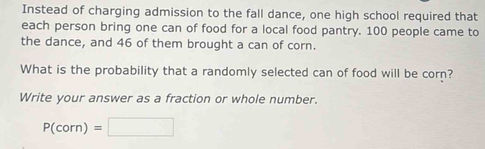 instead of charging admission to the fall dance, one high school required that each person bring one can of food for a local food pantry. 100 people came to the dance, and 46 of them brought a can of corn.\nwhat is the probability that a randomly selected can of food will be corn?\nwrite your answer as a fraction or whole number.\np(corn) =