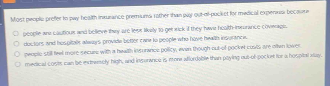 most people prefer to pay health insurance premiums rather than pay out - of - pocket for medical expenses because\npeople are cautious and believe they are less likely to get sick if they have health - insurance coverage.\ndoctors and hospitals always provide better care to people who have health insurance.\npeople still feel more secure with a health insurance policy, even though out - of - pocket costs are often lower.\nmedical costs can be extremely high, and insurance is more affordable than paying out - of - pocket for a hospital stay.