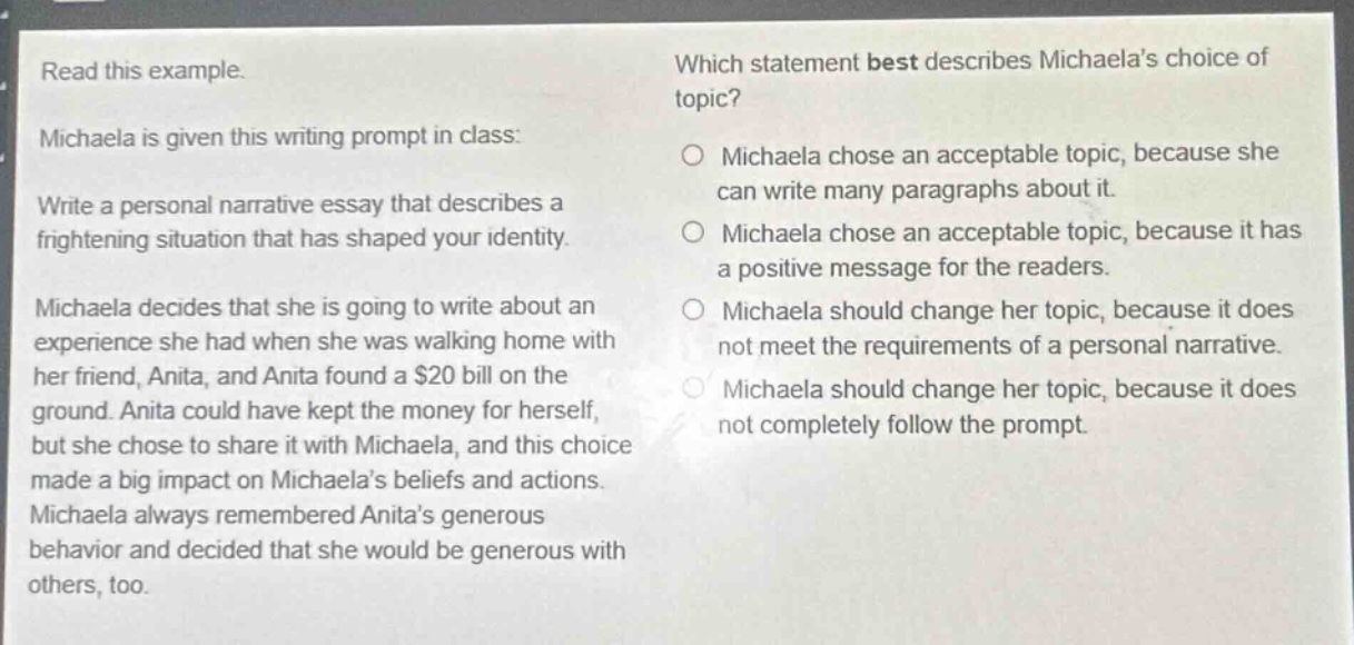 read this example. michaela is given this writing prompt in class: write a personal narrative essay that describes a frightening situation that has shaped your identity. michaela decides that she is going to write about an experience she had when she was walking home with her friend, anita, and anita found a $20 bill on the ground. anita could have kept the money for herself, but she chose to share it with michaela, and this choice made a big impact on michaelas beliefs and actions. michaela always remembered anitas generous behavior and decided that she would be generous with others, too. which statement best describes michaelas choice of topic? michaela chose an acceptable topic, because she can write many paragraphs about it. michaela chose an acceptable topic, because it has a positive message for the readers. michaela should change her topic, because it does not meet the requirements of a personal narrative. michaela should change her topic, because it does not completely follow the prompt.